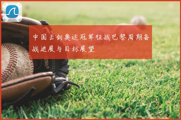 中国击剑奥运冠军征战巴黎周期备战进展与目标展望