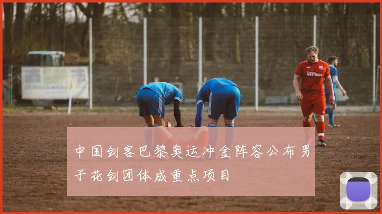 中国剑客巴黎奥运冲金阵容公布男子花剑团体成重点项目