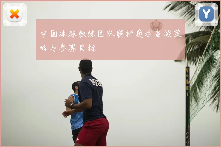 中国冰球教练团队解析奥运备战策略与参赛目标