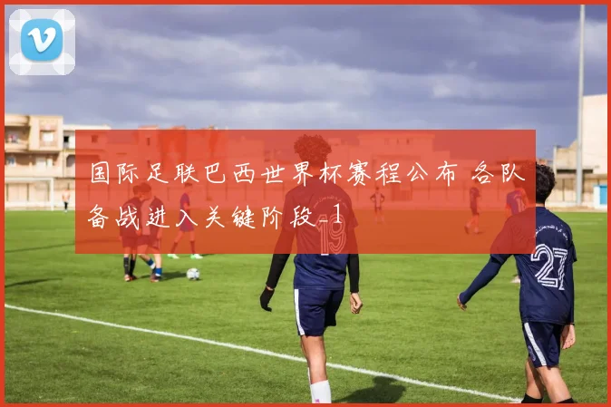 国际足联巴西世界杯赛程公布 各队备战进入关键阶段_1