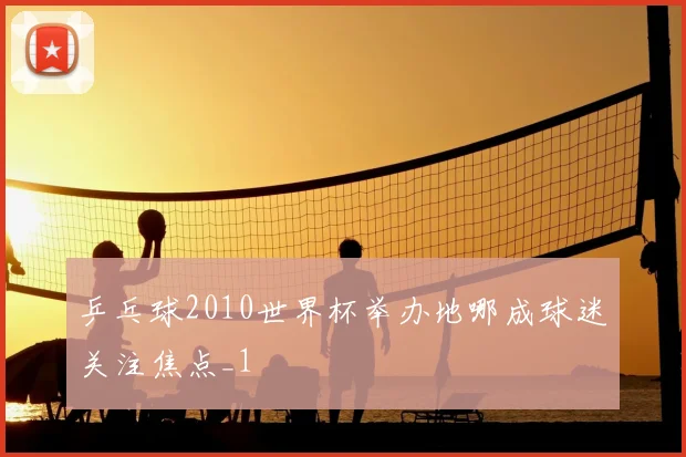 乒乓球2010世界杯举办地哪成球迷关注焦点_1