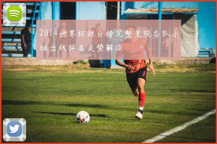 2014世界杯积分榜完整呈现各队小组出线排名走势解读