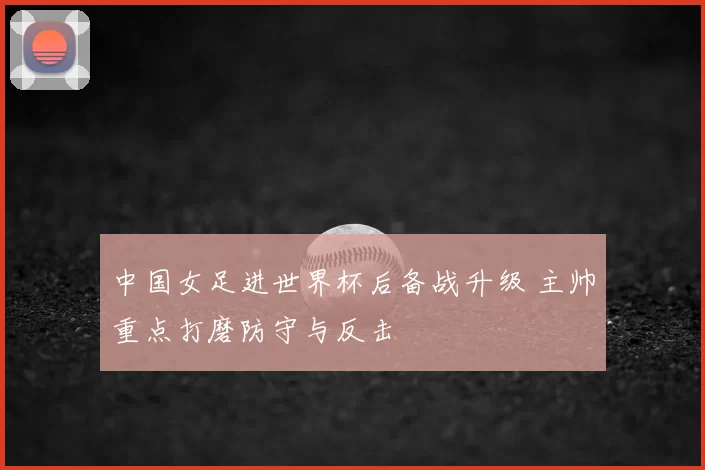 中国女足进世界杯后备战升级 主帅重点打磨防守与反击