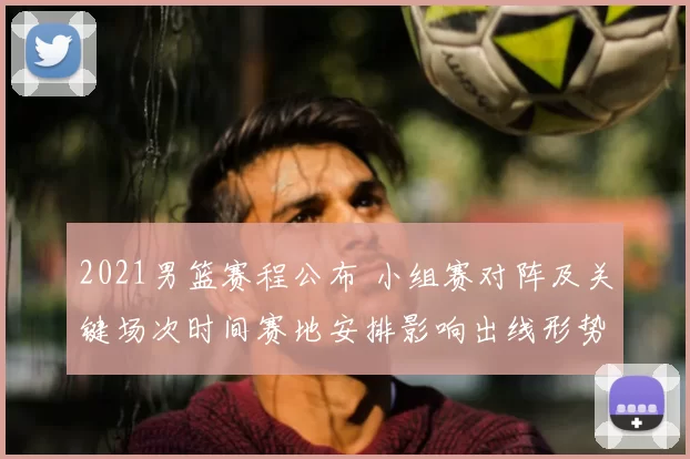 2021男篮赛程公布 小组赛对阵及关键场次时间赛地安排影响出线形势