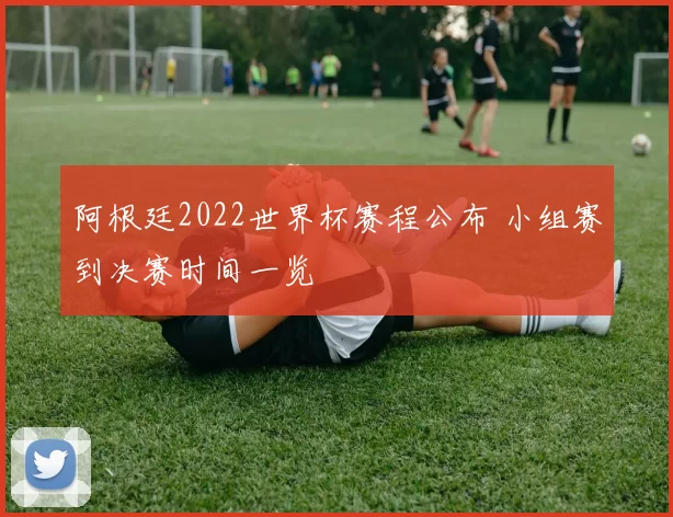 阿根廷2022世界杯赛程公布 小组赛到决赛时间一览