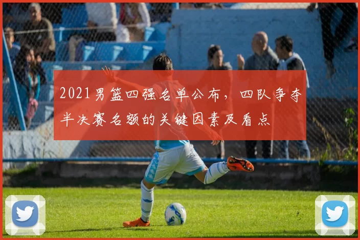 2021男篮四强名单公布，四队争夺半决赛名额的关键因素及看点