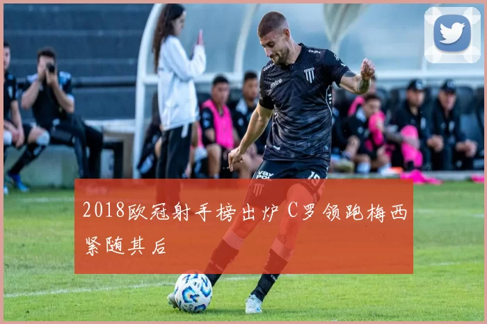 2018欧冠射手榜出炉 C罗领跑梅西紧随其后