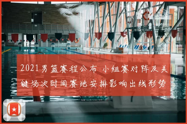 2021男篮赛程公布 小组赛对阵及关键场次时间赛地安排影响出线形势