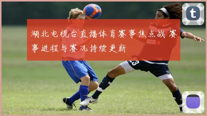 湖北电视台直播体育赛事焦点战 赛事进程与赛况持续更新