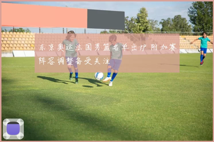 东京奥运法国男篮名单出炉 附加赛阵容调整备受关注