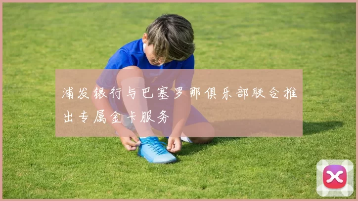 浦发银行与巴塞罗那俱乐部联合推出专属金卡服务