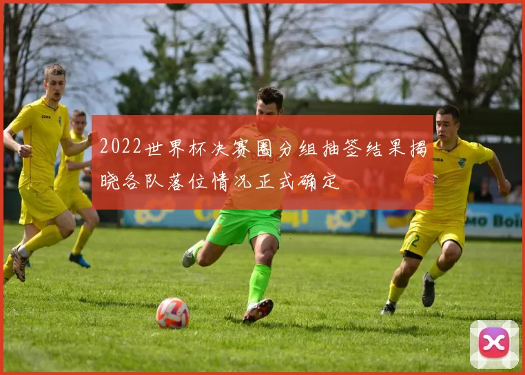 2022世界杯决赛圈分组抽签结果揭晓各队落位情况正式确定