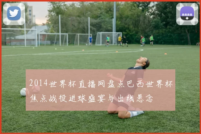 2014世界杯直播网盘点巴西世界杯焦点战役进球盛宴与出线悬念