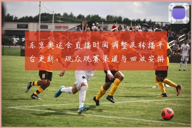 东京奥运会直播时间调整及转播平台更新，观众观赛渠道与回放安排