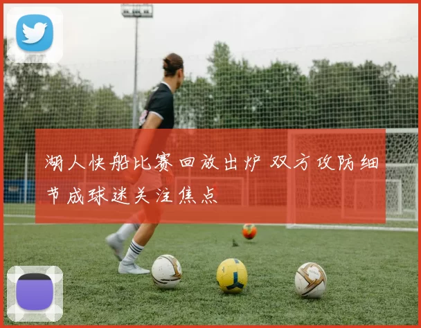 湖人快船比赛回放出炉 双方攻防细节成球迷关注焦点