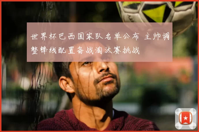 世界杯巴西国家队名单公布 主帅调整锋线配置备战淘汰赛挑战