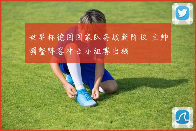 世界杯德国国家队备战新阶段 主帅调整阵容冲击小组赛出线