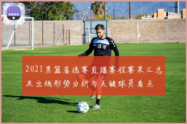 2021男篮落选赛直播赛程赛果汇总及出线形势分析与关键球员看点