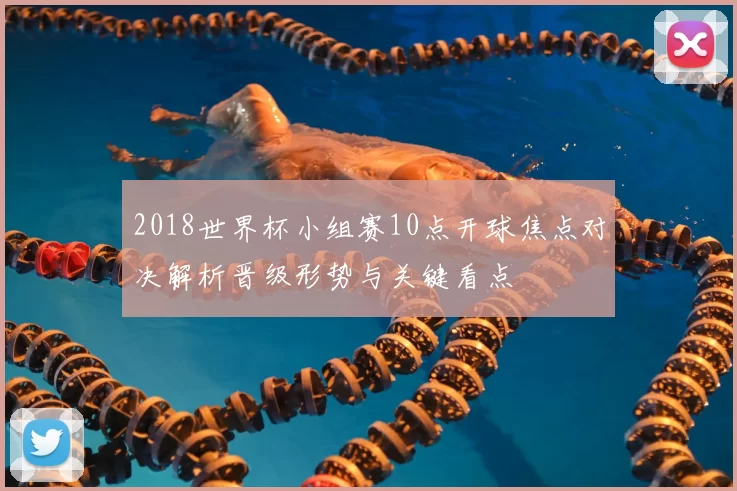 2018世界杯小组赛10点开球焦点对决解析晋级形势与关键看点