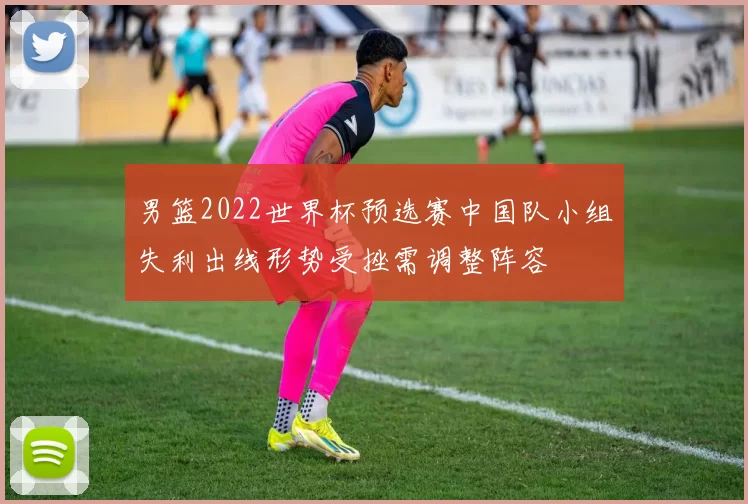 男篮2022世界杯预选赛中国队小组失利出线形势受挫需调整阵容