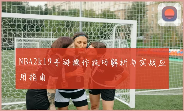 NBA2k19手游操作技巧解析与实战应用指南