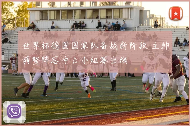 世界杯德国国家队备战新阶段 主帅调整阵容冲击小组赛出线