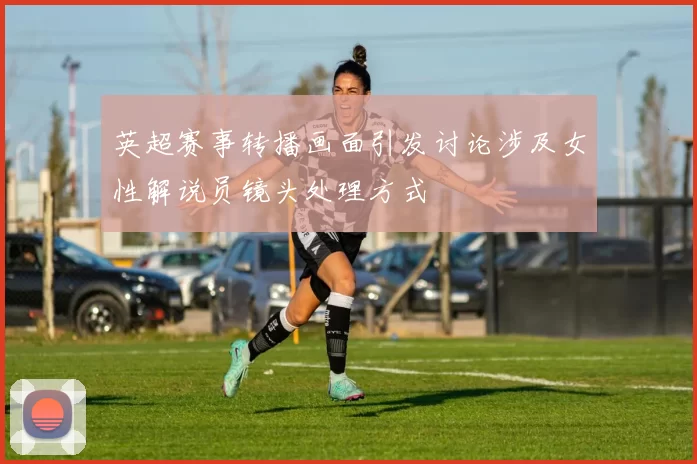英超赛事转播画面引发讨论涉及女性解说员镜头处理方式