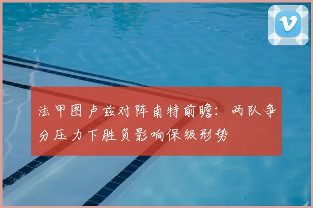 法甲图卢兹对阵南特前瞻：两队争分压力下胜负影响保级形势