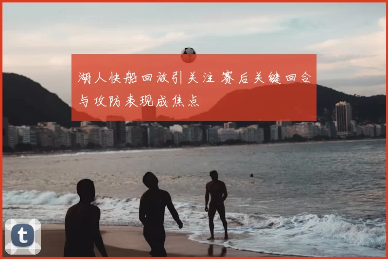 湖人快船回放引关注 赛后关键回合与攻防表现成焦点