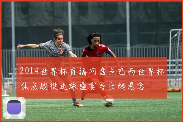 2014世界杯直播网盘点巴西世界杯焦点战役进球盛宴与出线悬念