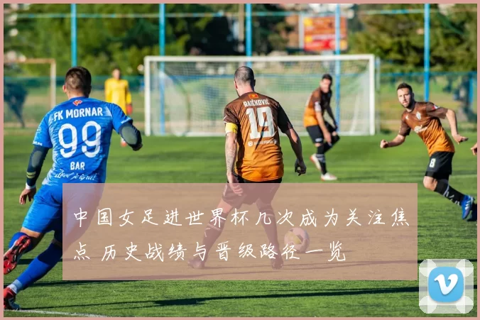 中国女足进世界杯几次成为关注焦点 历史战绩与晋级路径一览