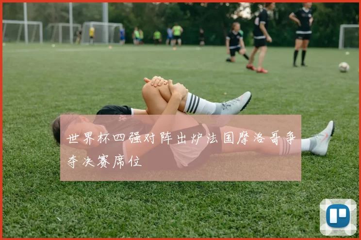 世界杯四强对阵出炉法国摩洛哥争夺决赛席位