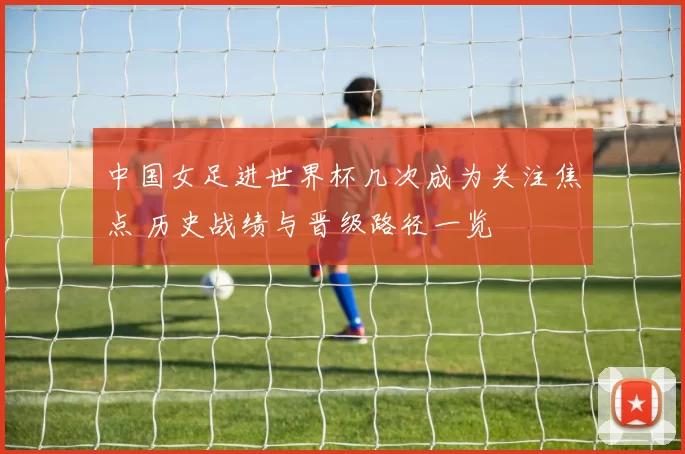 中国女足进世界杯几次成为关注焦点 历史战绩与晋级路径一览